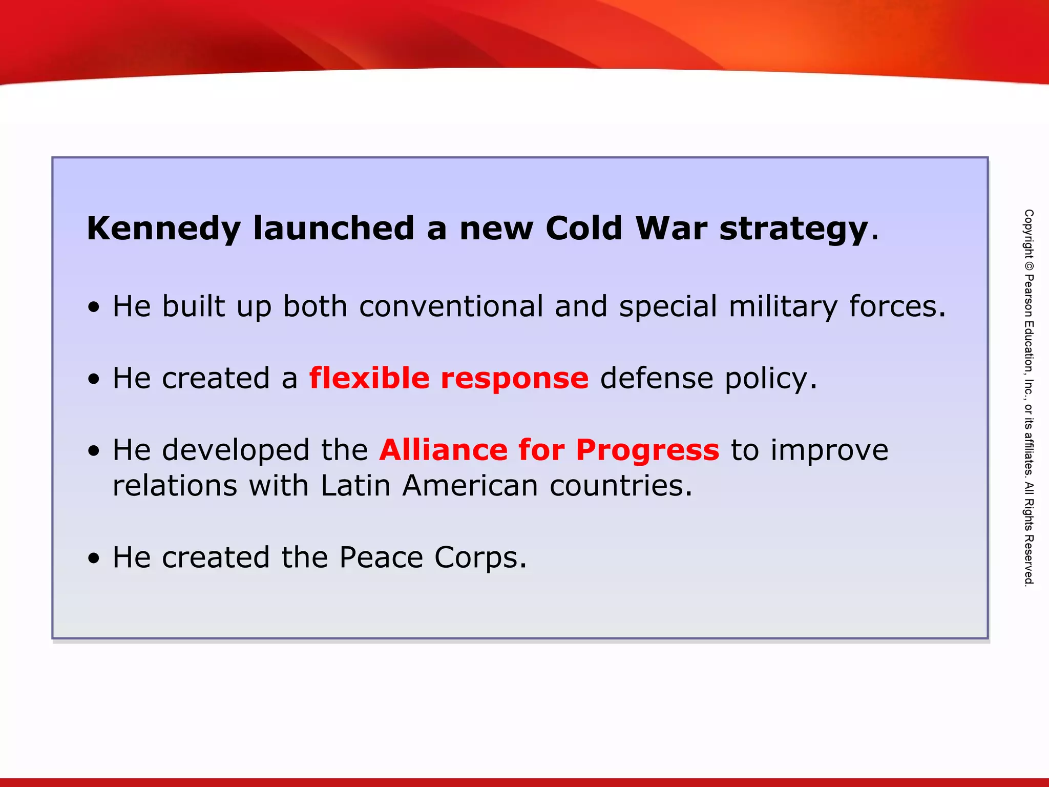 TEKS 8C: Calculate percent composition and empirical and molecular formulas.
Kennedy launched a new Cold War strategy.
• He built up both conventional and special military forces.
• He created a flexible response defense policy.
• He developed the Alliance for Progress to improve
relations with Latin American countries.
• He created the Peace Corps.
 