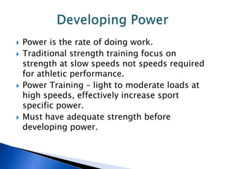    Power is the rate of doing work.
   Traditional strength training focus on
    strength at slow speeds not speeds required
    for athletic performance.
   Power Training – light to moderate loads at
    high speeds, effectively increase sport
    specific power.
   Must have adequate strength before
    developing power.
 