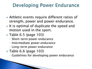    Athletic events require different ratios of
    strength, power and power endurance.
   It is optimal of duplicate the speed and
    motion used in the sport.
   Table 6.5 (page 103)
    ◦ Short-term power endurance
    ◦ Intermediate power endurance
    ◦ Long-term power endurance
   Table 6.6 (page 103)
    ◦ Guidelines for developing power endurance
 