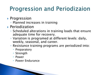    Progression
    ◦ Planned increases in training
   Periodization
    ◦ Scheduled alterations in training loads that ensure
      adequate time for recovery.
    ◦ Variation is programed at different levels: daily,
      weekly, seasonal, and career.
    ◦ Resistance training programs are periodized into:
        Preparatory
        Strength
        Power
        Power Endurance
 
