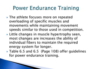    The athlete focuses more on repeated
    overloading of specific muscles and
    movements while maintaining movement
    speeds similar to those used in competition.
   Little changes in muscle hypertrophy seen,
    most changes are increases the ability of
    individual fibers to maintain the required
    energy system for longer.
   Table 6.5 and 6.5 (Page 108) offer guidelines
    for power endurance training.
 