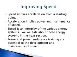    Speed implies acceleration from a starting
    point.
   Acceleration implies power and maintenance
    of speed.
   Speed is an interplay of the various energy
    systems. We will talk about these energy
    systems in the next section.
   Power and power endurance training are
    essential to the development and
    maintenance of speed.
 