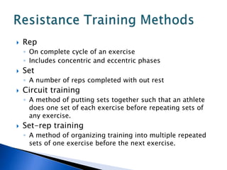    Rep
    ◦ On complete cycle of an exercise
    ◦ Includes concentric and eccentric phases
   Set
    ◦ A number of reps completed with out rest
   Circuit training
    ◦ A method of putting sets together such that an athlete
      does one set of each exercise before repeating sets of
      any exercise.
   Set-rep training
    ◦ A method of organizing training into multiple repeated
      sets of one exercise before the next exercise.
 