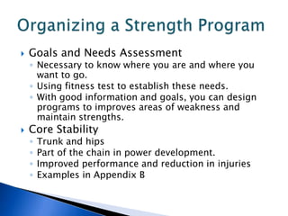    Goals and Needs Assessment
    ◦ Necessary to know where you are and where you
      want to go.
    ◦ Using fitness test to establish these needs.
    ◦ With good information and goals, you can design
      programs to improves areas of weakness and
      maintain strengths.
   Core Stability
    ◦   Trunk and hips
    ◦   Part of the chain in power development.
    ◦   Improved performance and reduction in injuries
    ◦   Examples in Appendix B
 