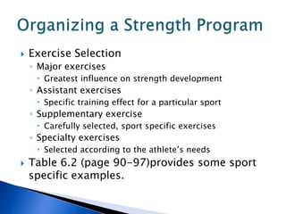    Exercise Selection
    ◦ Major exercises
      Greatest influence on strength development
    ◦ Assistant exercises
      Specific training effect for a particular sport
    ◦ Supplementary exercise
      Carefully selected, sport specific exercises
    ◦ Specialty exercises
      Selected according to the athlete’s needs
   Table 6.2 (page 90-97)provides some sport
    specific examples.
 