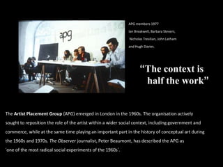 APG members 1977
Ian Breakwell, Barbara Steveni,
Nicholas Tresilian, John Latham
and Hugh Davies.
The Artist Placement Group (APG) emerged in London in the 1960s. The organisation actively
sought to reposition the role of the artist within a wider social context, including government and
commerce, while at the same time playing an important part in the history of conceptual art during
the 1960s and 1970s. The Observer journalist, Peter Beaumont, has described the APG as
„one of the most radical social experiments of the 1960s‟.
“The context is
half the work”
 