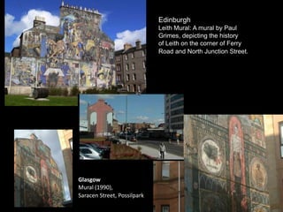 Edinburgh
Leith Mural: A mural by Paul
Grimes, depicting the history
of Leith on the corner of Ferry
Road and North Junction Street.
Glasgow
Mural (1990),
Saracen Street, Possilpark
 