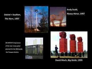 Dalziel + Scullion,
The Horn, 1997
AN ARTIST'S impression
of the new 'snow poles'
planned for the M8 beside
the Trespass factory
Andy Scott,
Heavy Horse, 1997
David Mach, Big Heids, 1999
 