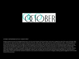 OCTOBER: CONTEMPORARY ART IN ST. VINCENT STREET
October presents the work of 31 Glasgow-based artists in the city-centre location of St Vincent Street. Each artist is assigned one day of the month of October 2001
in which they can make and show work in any site along the street: bars, cafes, banks, offices, waste-grounds, churches, pavements, walls… Presenting public art in
this transitory way allows the artists the freedom to bring their practice into the public realm without the constraints of producing a permanent work. St Vincent
Street runs from George Square across the M8 and into the residential area of Finnieston: from the heart of the city to its contrasting outskirts. Along the way, the
overall look and atmosphere changes from high-class commercial outlets and the head offices of national corporations to small corner-shops and council flats.
Rather than placing the art object in the gallery, October places the work of art within this social context that represents various aspects of the everyday. Artworks
will include installation, painting, performance, photography, sculpture, text, and video. Not all of the artists have previously made public art, many work only in
gallery spaces. These artists have been selected to represent a cross section of contemporary art practice in Glasgow, enabling a general engagement with the wider
context of the city street.
 