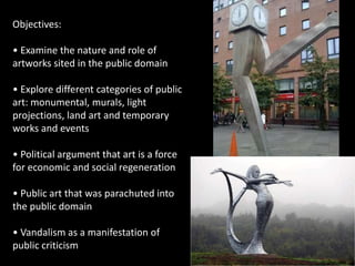 Objectives:
• Examine the nature and role of
artworks sited in the public domain
• Explore different categories of public
art: monumental, murals, light
projections, land art and temporary
works and events
• Political argument that art is a force
for economic and social regeneration
• Public art that was parachuted into
the public domain
• Vandalism as a manifestation of
public criticism
 