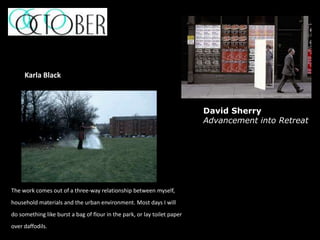 The work comes out of a three-way relationship between myself,
household materials and the urban environment. Most days I will
do something like burst a bag of flour in the park, or lay toilet paper
over daffodils.
Karla Black
David Sherry
Advancement into Retreat
 