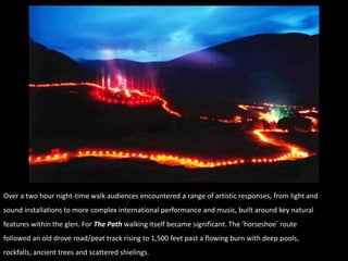 Over a two hour night-time walk audiences encountered a range of artistic responses, from light and
sound installations to more complex international performance and music, built around key natural
features within the glen. For The Path walking itself became significant. The „horseshoe‟ route
followed an old drove road/peat track rising to 1,500 feet past a flowing burn with deep pools,
rockfalls, ancient trees and scattered shielings.
 