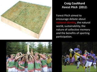Craig Coulthard
Forest Pitch (2012)
Forest Pitch aimed to
encourage debate about
national identity, the natural
world, sustainability, the
nature of collective memory
and the benefits of sporting
participation.
 