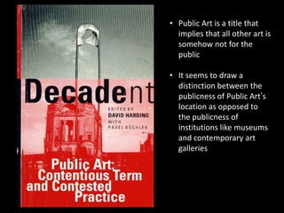 • Public Art is a title that
implies that all other art is
somehow not for the
public
• It seems to draw a
distinction between the
publicness of Public Art‟s
location as opposed to
the publicness of
institutions like museums
and contemporary art
galleries
 