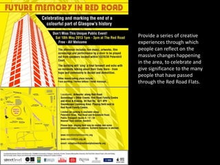Provide a series of creative
experiences through which
people can reflect on the
massive changes happening
in the area, to celebrate and
give significance to the many
people that have passed
through the Red Road Flats.
 