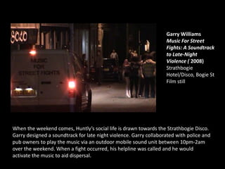 Garry Williams
Music For Street
Fights: A Soundtrack
to Late-Night
Violence ( 2008)
Strathbogie
Hotel/Disco, Bogie St
Film still
When the weekend comes, Huntly’s social life is drawn towards the Strathbogie Disco.
Garry designed a soundtrack for late night violence. Garry collaborated with police and
pub owners to play the music via an outdoor mobile sound unit between 10pm-2am
over the weekend. When a fight occurred, his helpline was called and he would
activate the music to aid dispersal.
 