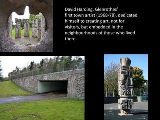 David Harding, Glenrothes’
first town artist (1968-78), dedicated
himself to creating art, not for
visitors, but embedded in the
neighbourhoods of those who lived
there.
 