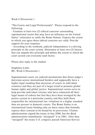 Week 6 Discussion 1
"The Courts and Legal Professionals" Please respond to the
following:
· Examine at least two (2) ethical concerns surrounding
supranational courts that may have an influence on the United
States’ reluctance to ratify the Rome Statute. Express the extent
to which you agree these ethical concerns are valid. Provide
support for your response.
· According to the textbook, judicial independence is a driving
principle in the court system. Determine at least two (2) factors
that can impede this principle and debate the extent to which the
court system can overcome each factor.
Please also reply to the student
Stephanie Little
RE: Week 6 Discussion 1
Supranational courts are judicial mechanisms that direct judge’s
decisions across international borders and supposedly have a
higher legal standing than decisions of courts in individual
countries and they are part of a larger trend to promote global
human rights and global justice. Supranational courts serve to
help provide individual citizens who have exhausted all their
legal means of redress but feel they have been wronged by the
justice system in a particular country and they hold those
responsible for international law violations to a higher standard
than are present in domestic courts. The Rome Statue is an
international treaty binding only on those states that formally
express their consent to be bound by its provisions. Clinton
administration signed the treaty in late 2000, but the Bush
administration immediately “unsigned” it in 2001. After they
“unsigned” the treaty U.S. congress passed American Service
 