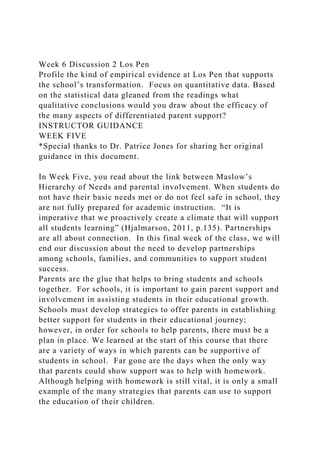 Week 6 Discussion 2 Los Pen
Profile the kind of empirical evidence at Los Pen that supports
the school’s transformation. Focus on quantitative data. Based
on the statistical data gleaned from the readings what
qualitative conclusions would you draw about the efficacy of
the many aspects of differentiated parent support?
INSTRUCTOR GUIDANCE
WEEK FIVE
*Special thanks to Dr. Patrice Jones for sharing her original
guidance in this document.
In Week Five, you read about the link between Maslow’s
Hierarchy of Needs and parental involvement. When students do
not have their basic needs met or do not feel safe in school, they
are not fully prepared for academic instruction. “It is
imperative that we proactively create a climate that will support
all students learning” (Hjalmarson, 2011, p.135). Partnerships
are all about connection. In this final week of the class, we will
end our discussion about the need to develop partnerships
among schools, families, and communities to support student
success.
Parents are the glue that helps to bring students and schools
together. For schools, it is important to gain parent support and
involvement in assisting students in their educational growth.
Schools must develop strategies to offer parents in establishing
better support for students in their educational journey;
however, in order for schools to help parents, there must be a
plan in place. We learned at the start of this course that there
are a variety of ways in which parents can be supportive of
students in school. Far gone are the days when the only way
that parents could show support was to help with homework.
Although helping with homework is still vital, it is only a small
example of the many strategies that parents can use to support
the education of their children.
 
