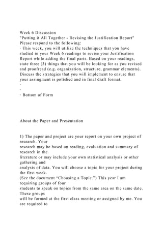 Week 6 Discussion
"Putting it All Together - Revising the Justification Report"
Please respond to the following:
· This week, you will utilize the techniques that you have
studied in your Week 6 readings to revise your Justification
Report while adding the final parts. Based on your readings,
state three (3) things that you will be looking for as you revised
and proofread (e.g. organization, structure, grammar elements).
Discuss the strategies that you will implement to ensure that
your assingment is polished and in final draft format.
·
·
· Bottom of Form
About the Paper and Presentation
1) The paper and project are your report on your own project of
research. Your
research may be based on reading, evaluation and summary of
research in the
literature or may include your own statistical analysis or other
gathering and
analysis of data. You will choose a topic for your project during
the first week.
(See the document “Choosing a Topic.”) This year I am
requiring groups of four
students to speak on topics from the same area on the same date.
These groups
will be formed at the first class meeting or assigned by me. You
are required to
 