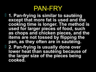 PAN-FRY
 1. Pan-frying is similar to sautéing

except that more fat is used and the
cooking time is longer. The method is
used for larger pieces of food, such
as chops and chicken pieces, and the
items are not tossed by flipping the
pan, as they often are in sautéing.
 2. Pan-frying is usually done over
lower heat than sautéing because of
the larger size of the pieces being
cooked.

 