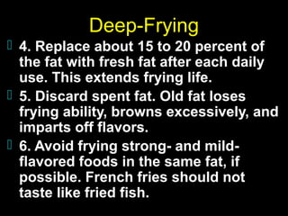 Deep-Frying
 4. Replace about 15 to 20 percent of

the fat with fresh fat after each daily
use. This extends frying life.
 5. Discard spent fat. Old fat loses
frying ability, browns excessively, and
imparts off flavors.
 6. Avoid frying strong- and mildflavored foods in the same fat, if
possible. French fries should not
taste like fried fish.

 