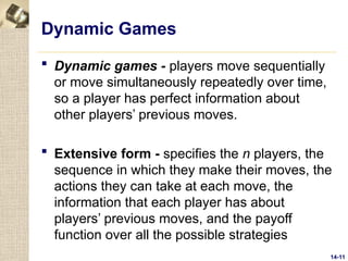 14-11
Dynamic Games
 Dynamic games - players move sequentially
or move simultaneously repeatedly over time,
so a player has perfect information about
other players’ previous moves.
 Extensive form - specifies the n players, the
sequence in which they make their moves, the
actions they can take at each move, the
information that each player has about
players’ previous moves, and the payoff
function over all the possible strategies
 