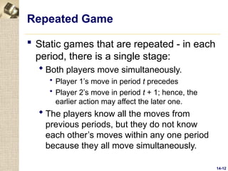 14-12
Repeated Game
 Static games that are repeated - in each
period, there is a single stage:
 Both players move simultaneously.
 Player 1’s move in period t precedes
 Player 2’s move in period t + 1; hence, the
earlier action may affect the later one.
 The players know all the moves from
previous periods, but they do not know
each other’s moves within any one period
because they all move simultaneously.
 