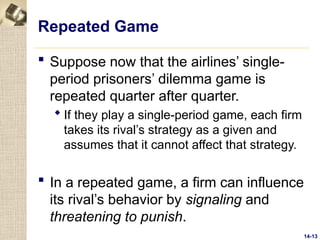 14-13
Repeated Game
 Suppose now that the airlines’ single-
period prisoners’ dilemma game is
repeated quarter after quarter.
 If they play a single-period game, each firm
takes its rival’s strategy as a given and
assumes that it cannot affect that strategy.
 In a repeated game, a firm can influence
its rival’s behavior by signaling and
threatening to punish.
 