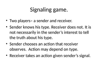 Signaling game.
• Two players– a sender and receiver.
• Sender knows his type. Receiver does not. It is
not necessarily in the sender’s interest to tell
the truth about his type.
• Sender chooses an action that receiver
observes. Action may depend on type.
• Receiver takes an action given sender’s signal.
 