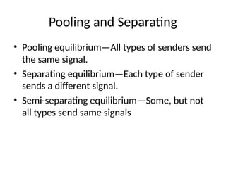 Pooling and Separating
• Pooling equilibrium—All types of senders send
the same signal.
• Separating equilibrium—Each type of sender
sends a different signal.
• Semi-separating equilibrium—Some, but not
all types send same signals
 