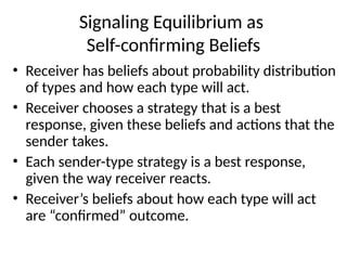 Signaling Equilibrium as
Self-confirming Beliefs
• Receiver has beliefs about probability distribution
of types and how each type will act.
• Receiver chooses a strategy that is a best
response, given these beliefs and actions that the
sender takes.
• Each sender-type strategy is a best response,
given the way receiver reacts.
• Receiver’s beliefs about how each type will act
are “confirmed” outcome.
 