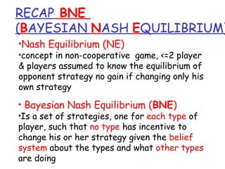RECAP BNE
(BAYESIAN NASH EQUILIBRIUM)
•Nash Equilibrium (NE)
•concept in non-cooperative game, <=2 player
& players assumed to know the equilibrium of
opponent strategy no gain if changing only his
own strategy
• Bayesian Nash Equilibrium (BNE)
•Is a set of strategies, one for each type of
player, such that no type has incentive to
change his or her strategy given the belief
system about the types and what other types
are doing
 
