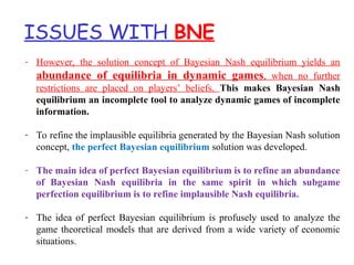 ISSUES WITH BNE
- However, the solution concept of Bayesian Nash equilibrium yields an
abundance of equilibria in dynamic games, when no further
restrictions are placed on players’ beliefs. This makes Bayesian Nash
equilibrium an incomplete tool to analyze dynamic games of incomplete
information.
- To refine the implausible equilibria generated by the Bayesian Nash solution
concept, the perfect Bayesian equilibrium solution was developed.
- The main idea of perfect Bayesian equilibrium is to refine an abundance
of Bayesian Nash equilibria in the same spirit in which subgame
perfection equilibrium is to refine implausible Nash equilibria.
- The idea of perfect Bayesian equilibrium is profusely used to analyze the
game theoretical models that are derived from a wide variety of economic
situations.
 
