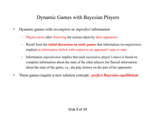 Slide 5 of 24
Dynamic Games with Bayesian Players
• Dynamic games with incomplete or imperfect information
– Players move after observing the actions taken by their opponents.
– Recall from the initial discussion on static games that information incompleteness
implied an information deficit with respect to an opponent’s type or state
– Information imperfection implies that each successive player’s move is based on
complete information about the state of the other players but flawed information
about the state of the game; i.e., the play history on the part of his opponents
• These games require a new solution concept: perfect Bayesian equilibrium
 