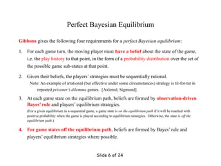 Slide 6 of 24
Perfect Bayesian Equilibrium
Gibbons gives the following four requirements for a perfect Bayesian equilibrium:
1. For each game turn, the moving player must have a belief about the state of the game,
i.e. the play history to that point, in the form of a probability distribution over the set of
the possible game sub-states at that point.
2. Given their beliefs, the players’ strategies must be sequentially rational.
Note: An example of irrational (but effective under some circumstances) strategy is tit-for-tat in
repeated prisoner’s dilemma games. [Axlerod, Sigmund]
3. At each game state on the equilibrium path, beliefs are formed by observation-driven
Bayes’ rule and players’ equilibrium strategies.
(For a given equilibrium in a sequential game, a game state is on the equilibrium path if it will be reached with
positive probability when the game is played according to equilibrium strategies. Otherwise, the state is off the
equilibrium path.)
4. For game states off the equilibrium path, beliefs are formed by Bayes’ rule and
players’ equilibrium strategies where possible.
 