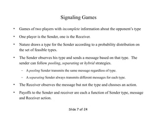 Slide 7 of 24
Signaling Games
• Games of two players with incomplete information about the opponent’s type
• One player is the Sender, one is the Receiver.
• Nature draws a type for the Sender according to a probability distribution on
the set of feasible types.
• The Sender observes his type and sends a message based on that type. The
sender can follow pooling, separating or hybrid strategies.
– A pooling Sender transmits the same message regardless of type.
– A separating Sender always transmits different messages for each type.
• The Receiver observes the message but not the type and chooses an action.
• Payoffs to the Sender and receiver are each a function of Sender type, message
and Receiver action.
 