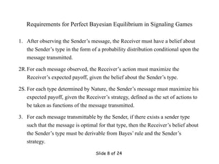 Slide 8 of 24
Requirements for Perfect Bayesian Equilibrium in Signaling Games
1. After observing the Sender’s message, the Receiver must have a belief about
the Sender’s type in the form of a probability distribution conditional upon the
message transmitted.
2R.For each message observed, the Receiver’s action must maximize the
Receiver’s expected payoff, given the belief about the Sender’s type.
2S. For each type determined by Nature, the Sender’s message must maximize his
expected payoff, given the Receiver’s strategy, defined as the set of actions to
be taken as functions of the message transmitted.
3. For each message transmittable by the Sender, if there exists a sender type
such that the message is optimal for that type, then the Receiver’s belief about
the Sender’s type must be derivable from Bayes’ rule and the Sender’s
strategy.
 