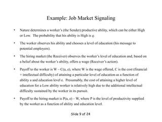 Slide 9 of 24
Example: Job Market Signaling
• Nature determines a worker’s (the Sender) productive ability, which can be either High
or Low. The probability that his ability is High is q.
• The worker observes his ability and chooses a level of education (his message to
potential employers).
• The hiring market (the Receiver) observes the worker’s level of education and, based on
a belief about the worker’s ability, offers a wage (Receiver’s action).
• Payoff to the worker is W – C(a, e), where W is the wage offered, C is the cost (financial
+ intellectual difficulty) of attaining a particular level of education as a function of
ability a and education level e. Presumably, the cost of attaining a higher level of
education for a Low ability worker is relatively high due to the additional intellectual
difficulty sustained by the worker in its pursuit.
• Payoff to the hiring market is P(a, e) – W, where P is the level of productivity supplied
by the worker as a function of ability and education level.
 