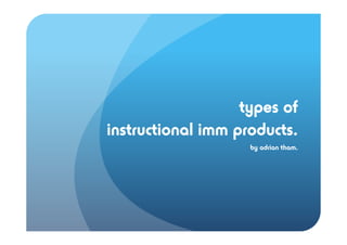 types of
instructional imm products.
                    by adrian tham.
 