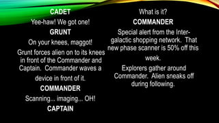 CADET
Yee-haw! We got one!
GRUNT
On your knees, maggot!
Grunt forces alien on to its knees
in front of the Commander and
Captain. Commander waves a
device in front of it.
COMMANDER
Scanning... imaging... OH!
CAPTAIN
What is it?
COMMANDER
Special alert from the Inter-
galactic shopping network. That
new phase scanner is 50% off this
week.
Explorers gather around
Commander. Alien sneaks off
during following.
 