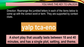 YOU HAVE THE KEY TO UNLOCK!
Direction: Rearrange the jumbled letters in each of the items below to
come up with the correct word or term. They are supported by context
clues.
yalp tca-eno
A short play that usually lasts between 10 and 40
minutes, and has a single plot, setting, and theme.
 