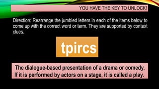 YOU HAVE THE KEY TO UNLOCK!
Direction: Rearrange the jumbled letters in each of the items below to
come up with the correct word or term. They are supported by context
clues.
tpircs
The dialogue-based presentation of a drama or comedy.
If it is performed by actors on a stage, it is called a play.
 