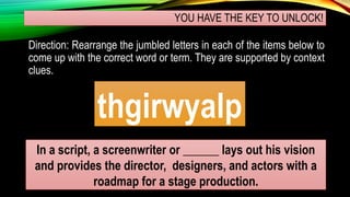 YOU HAVE THE KEY TO UNLOCK!
Direction: Rearrange the jumbled letters in each of the items below to
come up with the correct word or term. They are supported by context
clues.
thgirwyalp
In a script, a screenwriter or ______ lays out his vision
and provides the director, designers, and actors with a
roadmap for a stage production.
 