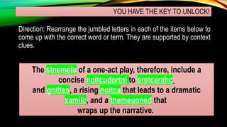 YOU HAVE THE KEY TO UNLOCK!
Direction: Rearrange the jumbled letters in each of the items below to
come up with the correct word or term. They are supported by context
clues.
The stnemele of a one-act play, therefore, include a
concise noitcudortni to sretcarahc
and gnittes, a rising noitca that leads to a dramatic
xamilc, and a tnemeuoned that
wraps up the narrative.
 