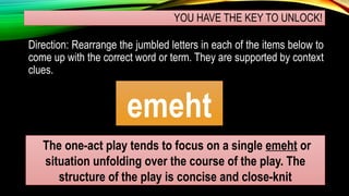 YOU HAVE THE KEY TO UNLOCK!
Direction: Rearrange the jumbled letters in each of the items below to
come up with the correct word or term. They are supported by context
clues.
emeht
The one-act play tends to focus on a single emeht or
situation unfolding over the course of the play. The
structure of the play is concise and close-knit
 