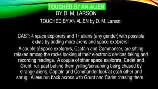 TOUCHED BY AN ALIEN
BY D. M. LARSON
TOUCHED BY AN ALIEN by D. M. Larson
CAST: 4 space explorers and 1+ aliens (any gender) with possible
extras by adding more aliens and space explorers
A couple of space explorers, Captain and Commander, are sitting
relaxed among the rocks looking at their electronic devices taking and
recording readings. A couple of other space explorers, Cadet and
Grunt, run past behind them yelling/screaming being chased by
strange aliens. Captain and Commander look at each other and
shrug. Aliens run back across with Grunt and Cadet chasing them.
 
