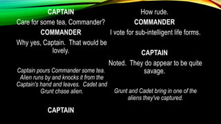 CAPTAIN
Care for some tea, Commander?
COMMANDER
Why yes, Captain. That would be
lovely.
Captain pours Commander some tea.
Alien runs by and knocks it from the
Captain's hand and leaves. Cadet and
Grunt chase alien.
CAPTAIN
How rude.
COMMANDER
I vote for sub-intelligent life forms.
CAPTAIN
Noted. They do appear to be quite
savage.
Grunt and Cadet bring in one of the
aliens they've captured.
 