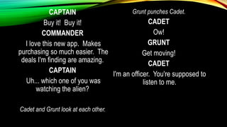 CAPTAIN
Buy it! Buy it!
COMMANDER
I love this new app. Makes
purchasing so much easier. The
deals I'm finding are amazing.
CAPTAIN
Uh... which one of you was
watching the alien?
Cadet and Grunt look at each other.
Grunt punches Cadet.
CADET
Ow!
GRUNT
Get moving!
CADET
I'm an officer. You're supposed to
listen to me.
 