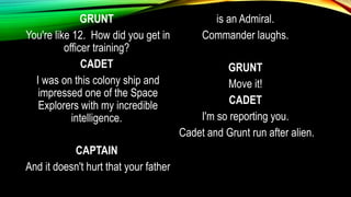 GRUNT
You're like 12. How did you get in
officer training?
CADET
I was on this colony ship and
impressed one of the Space
Explorers with my incredible
intelligence.
CAPTAIN
And it doesn't hurt that your father
is an Admiral.
Commander laughs.
GRUNT
Move it!
CADET
I'm so reporting you.
Cadet and Grunt run after alien.
 